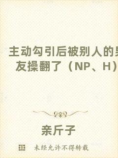 主動勾引后被別人的男友操翻了（NP、H）